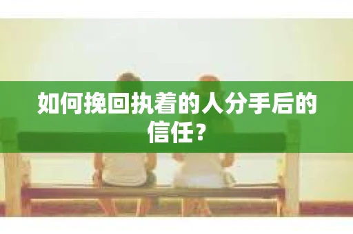 如何挽回执着的人分手后的信任？