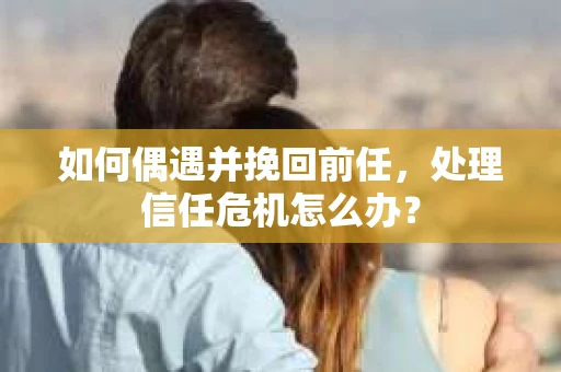 如何偶遇并挽回前任，处理信任危机怎么办？
