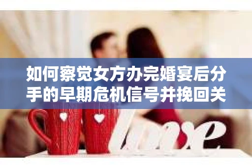 如何察觉女方办完婚宴后分手的早期危机信号并挽回关系？