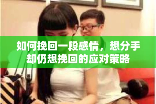 如何挽回一段感情，想分手却仍想挽回的应对策略