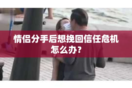 情侣分手后想挽回信任危机怎么办？