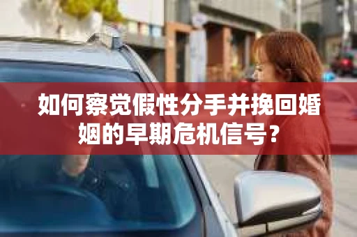 如何察觉假性分手并挽回婚姻的早期危机信号？