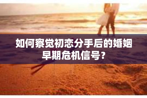 如何察觉初恋分手后的婚姻早期危机信号？