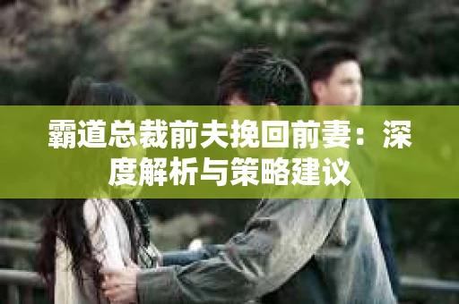 霸道总裁前夫挽回前妻：深度解析与策略建议