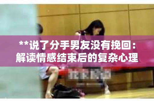 **说了分手男友没有挽回：解读情感结束后的复杂心理与现实**