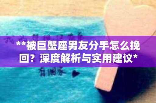 **被巨蟹座男友分手怎么挽回？深度解析与实用建议**