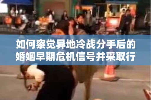 如何察觉异地冷战分手后的婚姻早期危机信号并采取行动？