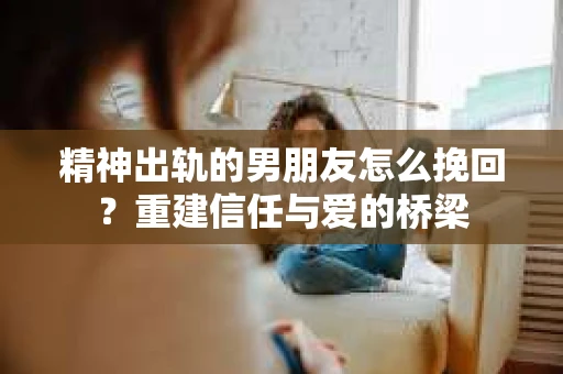 精神出轨的男朋友怎么挽回？重建信任与爱的桥梁