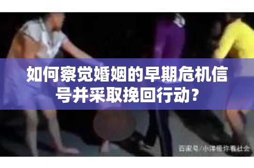 如何察觉婚姻的早期危机信号并采取挽回行动？