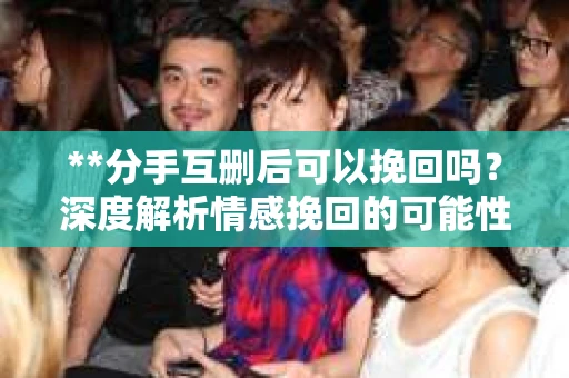 **分手互删后可以挽回吗？深度解析情感挽回的可能性**