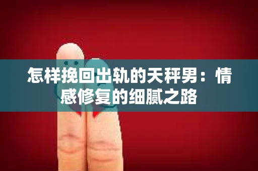 怎样挽回出轨的天秤男：情感修复的细腻之路