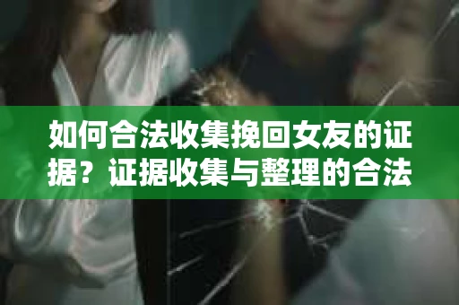 如何合法收集挽回女友的证据？证据收集与整理的合法策略怎么办？