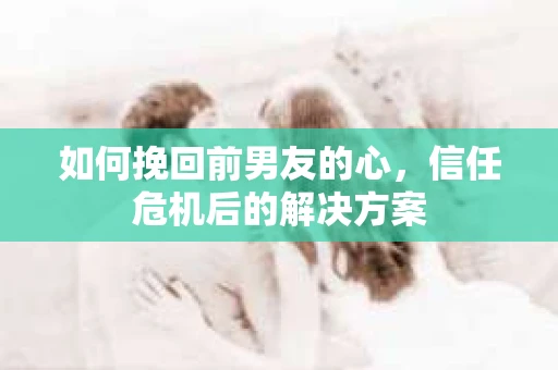 如何挽回前男友的心，信任危机后的解决方案