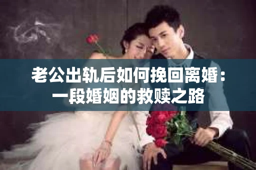 老公出轨后如何挽回离婚：一段婚姻的救赎之路