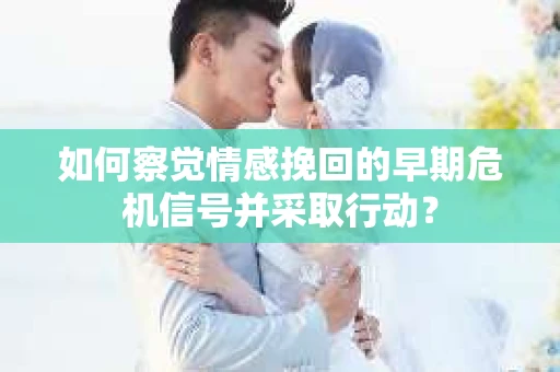如何察觉情感挽回的早期危机信号并采取行动？