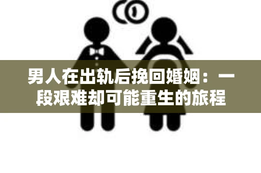 男人在出轨后挽回婚姻：一段艰难却可能重生的旅程