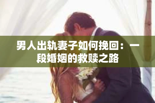 男人出轨妻子如何挽回：一段婚姻的救赎之路