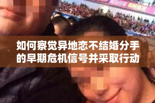 如何察觉异地恋不结婚分手的早期危机信号并采取行动？
