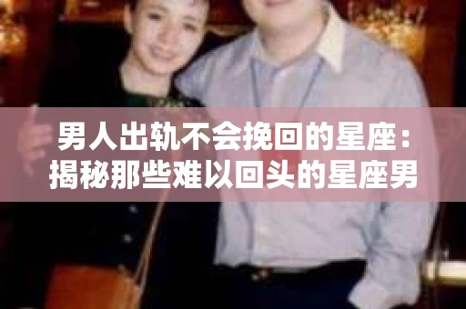男人出轨不会挽回的星座：揭秘那些难以回头的星座男
