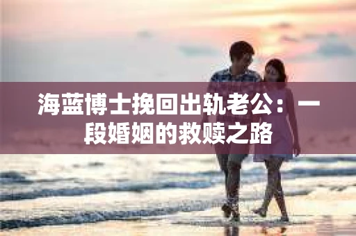 海蓝博士挽回出轨老公：一段婚姻的救赎之路