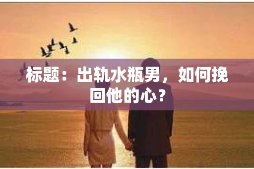 标题：出轨水瓶男，如何挽回他的心？