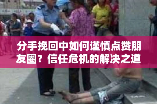 分手挽回中如何谨慎点赞朋友圈？信任危机的解决之道
