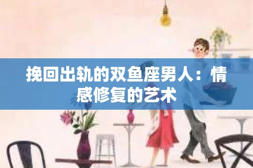 挽回出轨的双鱼座男人：情感修复的艺术