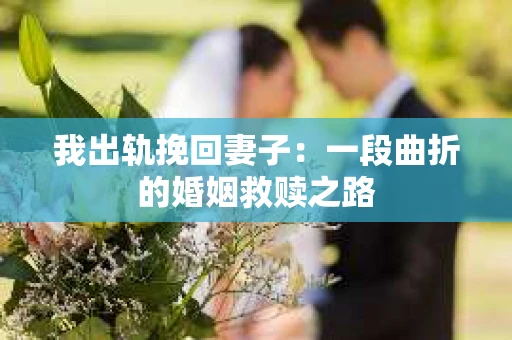 我出轨挽回妻子：一段曲折的婚姻救赎之路