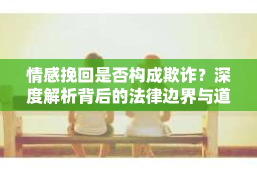 情感挽回是否构成欺诈？深度解析背后的法律边界与道德伦理
