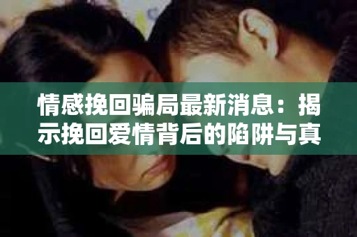 情感挽回骗局最新消息：揭示挽回爱情背后的陷阱与真相