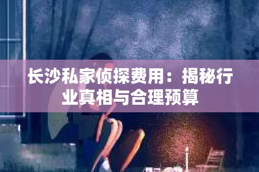 长沙私家侦探费用：揭秘行业真相与合理预算