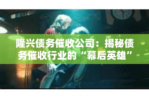 隆兴债务催收公司：揭秘债务催收行业的“幕后英雄”