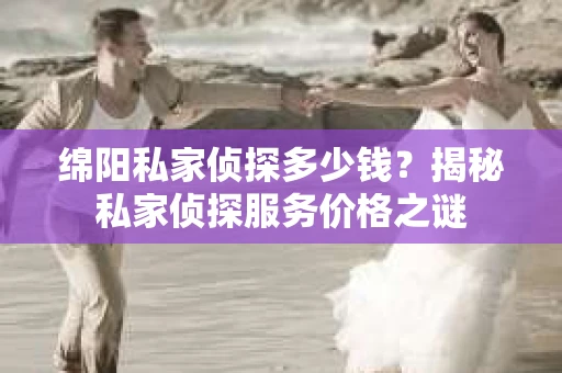绵阳私家侦探多少钱？揭秘私家侦探服务价格之谜