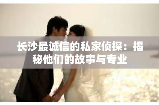 长沙最诚信的私家侦探：揭秘他们的故事与专业