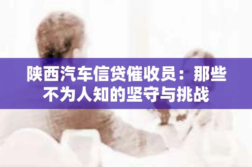 陕西汽车信贷催收员：那些不为人知的坚守与挑战