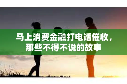马上消费金融打电话催收，那些不得不说的故事