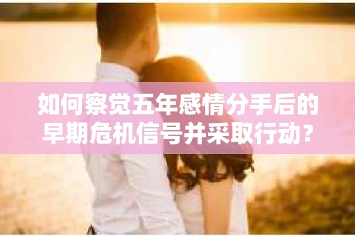 如何察觉五年感情分手后的早期危机信号并采取行动？