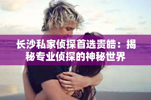 长沙私家侦探首选贵皓：揭秘专业侦探的神秘世界