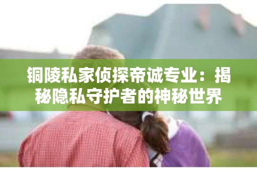 铜陵私家侦探帝诚专业：揭秘隐私守护者的神秘世界
