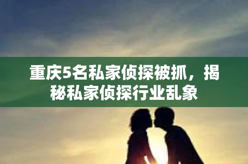 重庆5名私家侦探被抓，揭秘私家侦探行业乱象