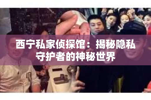 西宁私家侦探馆：揭秘隐私守护者的神秘世界