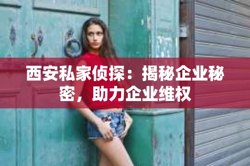 西安私家侦探：揭秘企业秘密，助力企业维权