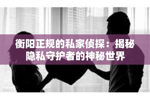 衡阳正规的私家侦探：揭秘隐私守护者的神秘世界