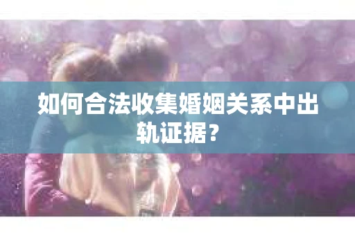 如何合法收集婚姻关系中出轨证据？