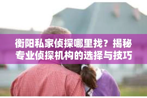 衡阳私家侦探哪里找？揭秘专业侦探机构的选择与技巧