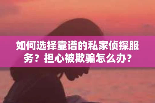 如何选择靠谱的私家侦探服务？担心被欺骗怎么办？