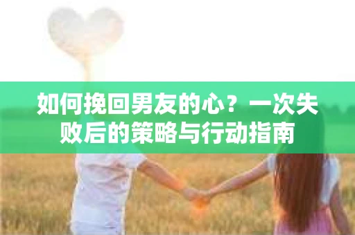 如何挽回男友的心？一次失败后的策略与行动指南