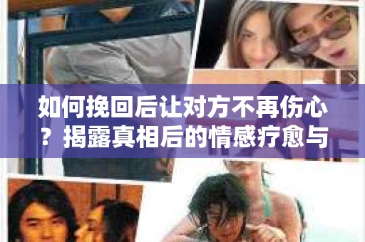 如何挽回后让对方不再伤心？揭露真相后的情感疗愈与前行计划