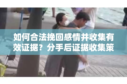 如何合法挽回感情并收集有效证据？分手后证据收集策略