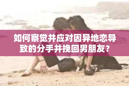 如何察觉并应对因异地恋导致的分手并挽回男朋友？